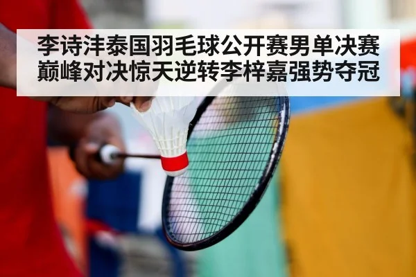 李诗沣泰国羽毛球公开赛男单决赛巅峰对决惊天逆转李梓嘉强势夺冠