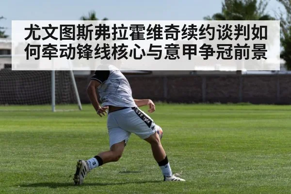 尤文图斯弗拉霍维奇续约谈判如何牵动锋线核心与意甲争冠前景